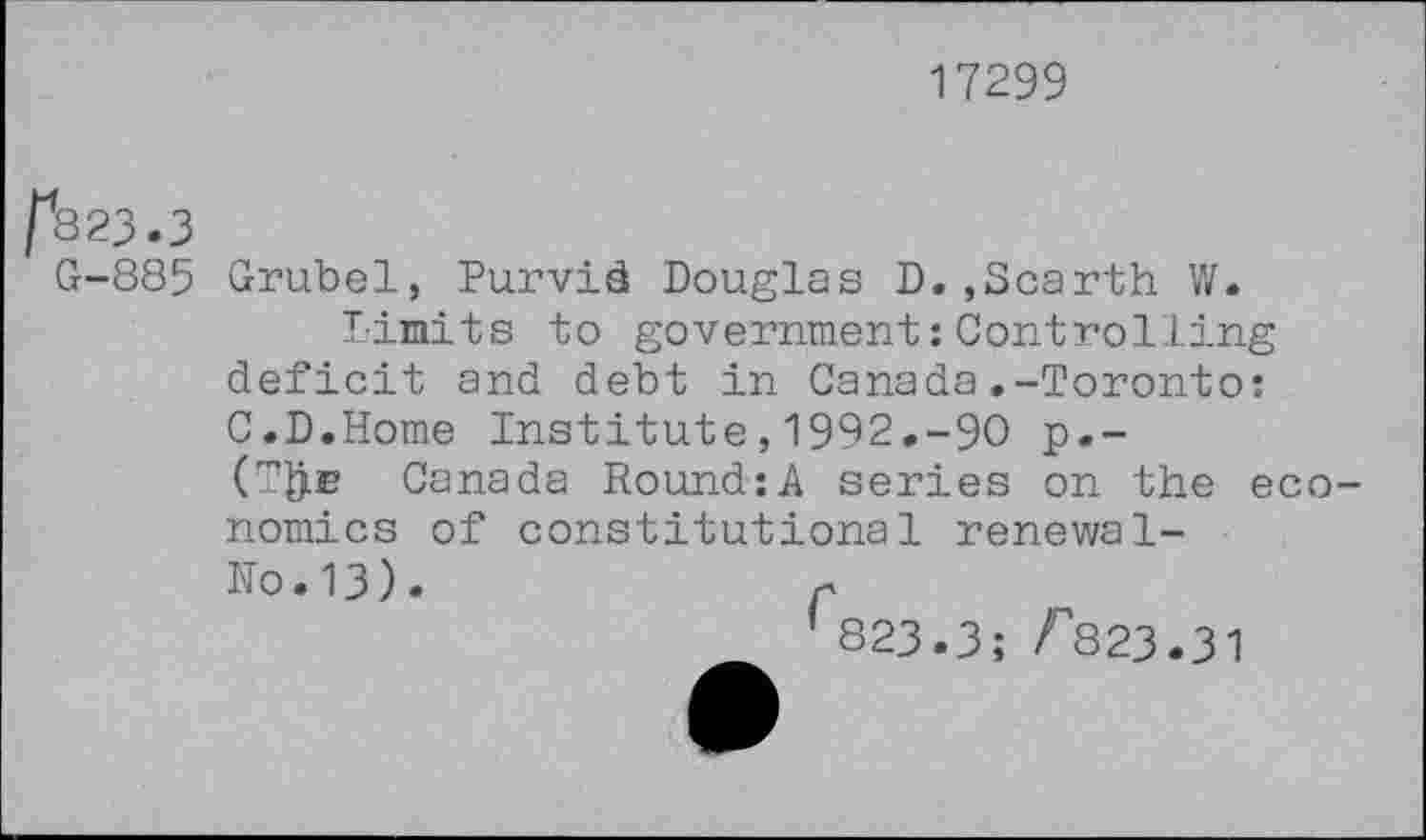 ﻿17299
^823.3
G-885 Grubel, Purvid Douglas D. , Scar th W.
Limits to government:Controlling deficit and debt in Canada.-Toronto: C.D.Home Institute,1992.-90 p.-(TfrE Canada Round:A series on the economics of constitutional renewal-No.13).	r
’ 823.3; F823.31